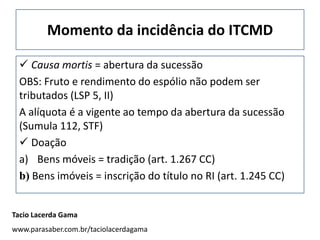 Momento da incidência do ITCMD

  Causa mortis = abertura da sucessão
 OBS: Fruto e rendimento do espólio não podem ser
 tributados (LSP 5, II)
 A alíquota é a vigente ao tempo da abertura da sucessão
 (Sumula 112, STF)
  Doação
 a) Bens móveis = tradição (art. 1.267 CC)
 b) Bens imóveis = inscrição do título no RI (art. 1.245 CC)


Tacio Lacerda Gama
www.parasaber.com.br/taciolacerdagama
 