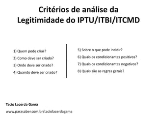 Critérios de análise da
      Legitimidade do IPTU/ITBI/ITCMD


    1) Quem pode criar?                 5) Sobre o que pode incidir?

    2) Como deve ser criado?            6) Quais os condicionantes positivos?

    3) Onde deve ser criado?            7) Quais os condicionantes negativos?

    4) Quando deve ser criado?          8) Quais são as regras gerais?




Tacio Lacerda Gama
www.parasaber.com.br/taciolacerdagama
 