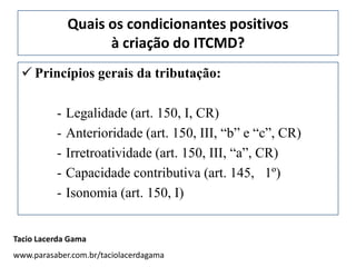 Quais os condicionantes positivos
                    à criação do ITCMD?
  Princípios gerais da tributação:

          -   Legalidade (art. 150, I, CR)
          -   Anterioridade (art. 150, III, “b” e “c”, CR)
          -   Irretroatividade (art. 150, III, “a”, CR)
          -   Capacidade contributiva (art. 145, 1º)
          -   Isonomia (art. 150, I)


Tacio Lacerda Gama
www.parasaber.com.br/taciolacerdagama
 
