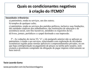 Quais os condicionantes negativos
                    à criação do ITCMD?
 Imunidades tributárias
    a) patrimônio, renda ou serviços, uns dos outros;
    b) templos de qualquer culto;
    c) patrimônio, renda ou serviços dos partidos políticos, inclusive suas fundações,
    das entidades sindicais dos trabalhadores, das instituições de educação e de
    assistência social, sem fins lucrativos, atendidos os requisitos da lei;
    d) livros, jornais, periódicos e o papel destinado a sua impressão.

       3º - As vedações do inciso VI, "a", e do parágrafo anterior não se aplicam ao
     patrimônio, à renda e aos serviços, relacionados com exploração de atividades
     econômicas regidas pelas normas aplicáveis a empreendimentos privados, ou em
     que haja contraprestação ou pagamento de preços ou tarifas pelo usuário, nem
     exonera o promitente comprador da obrigação de pagar imposto relativamente ao
     bem imóvel.




Tacio Lacerda Gama
www.parasaber.com.br/taciolacerdagama
 