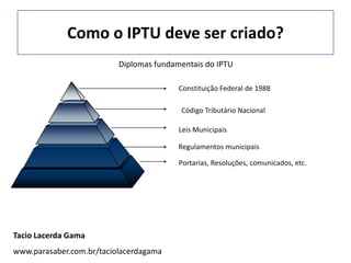 Como o IPTU deve ser criado?
                          Diplomas fundamentais do IPTU

                                         Constituição Federal de 1988

                                         Código Tributário Nacional

                                         Leis Municipais

                                         Regulamentos municipais

                                         Portarias, Resoluções, comunicados, etc.




Tacio Lacerda Gama
www.parasaber.com.br/taciolacerdagama
 