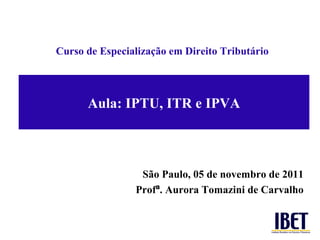 Aula: IPTU, ITR e IPVA Curso de Especializaç ão em Direito Tributário São Paulo, 05 de novembro de 2011 Prof ª . Aurora Tomazini de Carvalho 