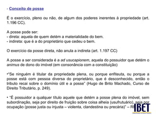 - Conceito de posse

É o exercício, pleno ou não, de algum dos poderes inerentes à propriedade (art.
1.196 CC).

A posse pode ser:
- direta: aquela de quem detém a materialidade do bem.
- indireta: que é a do proprietário que cedeu o bem.

O exercício da posse direta, não anula a indireta (art. 1.197 CC)

A posse a ser considerada é a ad usucapionem, aquela do possuidor que detém o
animus de dono do imóvel (em consonância com a constituição)

•“Se ninguém é titular da propriedade plena, ou porque enfiteuta, ou porque a
posse está com pessoa diversa do proprietário, que é desconhecido, então o
tributo recai sobre o domínio útil e a posse” (Hugo de Brito Machado, Curso de
Direito Tributário, p. 249).

• “É possuidor a qualquer título aquele que detém a posse plena do imóvel, sem
subordinação, seja por direito de fruição sobre coisa alheia (usufrutuário), seja por
ocupação (posse justa ou injusta – violenta, clandestina ou precária)” – RF
 