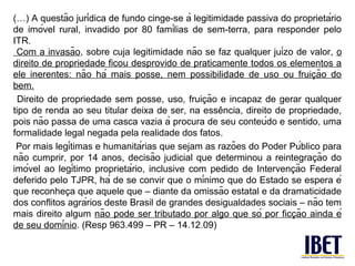 (…) A questão jurídica de fundo cinge-se à legitimidade passiva do proprietário
de imóvel rural, invadido por 80 famílias de sem-terra, para responder pelo
ITR.
 Com a invasão, sobre cuja legitimidade não se faz qualquer juízo de valor, o
direito de propriedade ficou desprovido de praticamente todos os elementos a
ele inerentes: não há mais posse, nem possibilidade de uso ou fruicão do̧
bem.
                                                 ̧
  Direito de propriedade sem posse, uso, fruicão e incapaz de gerar qualquer
                                                      ̂
tipo de renda ao seu titular deixa de ser, na essencia, direito de propriedade,
pois não passa de uma casca vazia à procura de seu conteúdo e sentido, uma
formalidade legal negada pela realidade dos fatos.
 Por mais legítimas e humanitárias que sejam as razões do Poder Público para
                                                                             ̧
não cumprir, por 14 anos, decisão judicial que determinou a reintegracão do
                                                                      ̧
imóvel ao legítimo proprietário, inclusive com pedido de Intervencão Federal
deferido pelo TJPR, há de se convir que o mínimo que do Estado se espera é
               ̧
que reconheca que aquele que – diante da omissão estatal e da dramaticidade
dos conflitos agrários deste Brasil de grandes desigualdades sociais – não tem
                                                                        ̧
mais direito algum não pode ser tributado por algo que só por ficcão ainda é
de seu domínio. (Resp 963.499 – PR – 14.12.09)
 