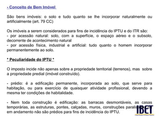 - Conceito de Bem Imóvel

São bens imóveis: o solo e tudo quanto se lhe incorporar naturalmente ou
artificialmente (art. 79 CC)

Os imóveis a serem considerados para fins de incidência do IPTU e do ITR são:
- por acessão natural: solo, com a superfície, o espaço aéreo e o subsolo,
decorrente de acontecimento natural
- por acessão física, industrial e artificial: tudo quanto o homem incorporar
permanentemente ao solo.

* Peculiaridade do IPTU *

O imposto incide não apenas sobre a propriedade territorial (terrenos), mas sobre
a propriedade predial (imóvel construído).

- prédio: é a edificação permanente, incorporada ao solo, que serve para
habitação, ou para exercício de quaisquer atividade profissional, devendo a
mesma ter condições de habitalidade.

- Nem toda construção é edificação: as barracas desmontáveis, as casas
temporárias, as estruturas, pontes, calçadas, muros, construções paralisadas ou
em andamento não são prédios para fins de incidência do IPTU.
 