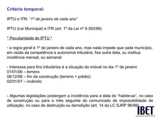 Critério temporal:

IPTU e ITR: “1º de janeiro de cada ano”

IPTU (Lei Municipal) e ITR (art. 1º da Lei nº 9.393/96)

* Peculiaridade do IPTU *

- a regra geral é 1º de janeiro de cada ano, mas nada impede que cada município,
em razão da competência e autonomia tributária, fixe outra data, ou institua
incidência mensal, ou semanal

- Interessa para fins tributários é a situação do imóvel no dia 1º de janeiro
01/01/06 – terreno
08/12/06 – fim da construção (terreno + prédio)
02/01/07 – incêndio


- Algumas legislações postergam a incidência para a data do “habite-se”, no caso
de construção ou para o mês seguinte do comunicado de impossibilidade de
utilização, no caso de destruição ou demolição (art. 14 da LC SJRP 96/98)
 