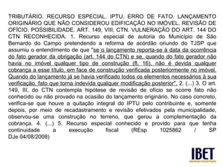 TRIBUTÁRIO. RECURSO ESPECIAL. IPTU. ERRO DE FATO. LANÇAMENTO
ORIGINÁRIO QUE NÃO CONSIDEROU EDIFICAÇÃO NO IMÓVEL. REVISÃO DE
OFÍCIO. POSSIBILIDADE. ART. 149, VIII, CTN. VULNERAÇÃO DO ART. 144 DO
CTN RECONHECIDA. 1. Recurso especial de autoria do Município de São
Bernardo do Campo pretendendo a reforma de acórdão oriundo do TJSP que
assumiu o entendimento de que "se o lançamento reporta-se à data da ocorrência
do fato gerador da obrigação (art. 144 do CTN) e se, quando do fato gerador não
havia no imóvel qualquer tipo de construção (fl. 16), não é devida qualquer
cobrança a esse título, em face de construção verificada posteriormente no imóvel.
Quando do lançamento já se havia verificado todos os elementos necessários à sua
verificação, fato que torna indevida qualquer modificação posterior". 2. (...) 3. O art.
149, III, do CTN contempla hipótese de revisão de ofício se ocorre fato não
conhecido ou não provado na ocasião do lançamento originário. No caso concreto,
verifica-se que houve a quitação integral do IPTU pelo contribuinte e, somente
depois, por meio de recadastramento e revisão efetivados pela municipalidade,
observou-se uma construção no terreno, que gerou a complementação da
cobrança. 4. (...) 5. Recurso especial conhecido e provido para que tenha
continuidade       a      execução      fiscal   (REsp       1025862          /     SP
DJe 04/08/2008)
 