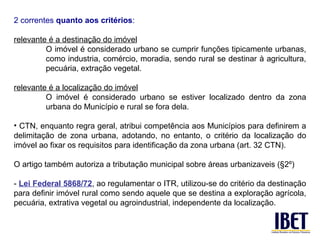 2 correntes quanto aos critérios:

relevante é a destinação do imóvel
         O imóvel é considerado urbano se cumprir funções tipicamente urbanas,
         como industria, comércio, moradia, sendo rural se destinar à agricultura,
         pecuária, extração vegetal.

relevante é a localização do imóvel
         O imóvel é considerado urbano se estiver localizado dentro da zona
         urbana do Município e rural se fora dela.

• CTN, enquanto regra geral, atribui competência aos Municípios para definirem a
delimitação de zona urbana, adotando, no entanto, o critério da localização do
imóvel ao fixar os requisitos para identificação da zona urbana (art. 32 CTN).

O artigo também autoriza a tributação municipal sobre áreas urbanizaveis (§2º)

- Lei Federal 5868/72, ao regulamentar o ITR, utilizou-se do critério da destinação
para definir imóvel rural como sendo aquele que se destina a exploração agrícola,
pecuária, extrativa vegetal ou agroindustrial, independente da localização.
 