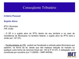 Conseqüente Tributário

Critério Pessoal

Sujeito Ativo:

IPTU: Município
ITR: União

- O DF é o sujeito ativo do IPTU dentro de seu território e no caso de
inexistência de Municípios no território federal, o sujeito ativo do IPTU será a
União (art. 147 CF).


- Parafiscalidade do ITR: poderá ser fiscalizado e cobrado pelos Municípios que
optarem, na forma da lei, desde que não implique redução do imposto ou
qualquer outra forma de renúncia fiscal (art. 153 § 4º III CF). A delegação será
constituída por convênio (Lei 11.250/05 – INRF 643/06)
 