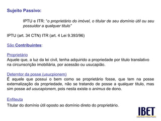 Sujeito Passivo:

         IPTU e ITR: “o proprietário do imóvel, o titular de seu domínio útil ou seu
         possuidor a qualquer titulo”

IPTU (art. 34 CTN) ITR (art. 4 Lei 9.393/96)

São Contribuintes:

Proprietário
Aquele que, a luz da lei civil, tenha adquirido a propriedade por titulo translativo
na circunscrição imobiliária, por acessão ou usucapião.

Deterntor da posse (usucpionem)
É aquele que possui o bem como se proprietário fosse, que tem na posse
externalização da propriedade, não se tratando de posse a qualquer titulo, mas
sim posse ad usucapionem, pois nesta existe o animus de dono.

Enfiteuta
Titular do domínio útil oposto ao domínio direto do proprietário.
 
