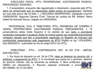 EXECUÇÃO FISCAL. IPTU. PROPRIEDADE. ILEGITIMIDADE PASSIVA.
PRESCRIÇÃO. EXCESSO.
    1. O proprietário, enquanto não regularizado o loteamento, responde pelo IPTU,
salvo se comprovado que os adquirentes detêm posse ad usucapionem. Hipótese
em que esta prova não foi feita. (...) RECURSO DESPROVIDO. (Apelação Cível Nº
70004228706, Segunda Câmara Cível, Tribunal de Justiça do RS, Relator: Maria
Isabel de Azevedo Souza, Julgado em 29/05/2002)

       PROCESSUAL CIVIL E TRIBUTÁRIO. IPTU. PROMESSA DE COMPRA E
VENDA. PROPRIETÁRIO. LEGITIMIDADE PASSIVA. PRECEDENTES. 1. "A
jurisprudência desta Corte Superior é no sentido de que tanto o promitente
comprador (possuidor a qualquer título) do imóvel quanto seu proprietário/promitente
vendedor (aquele que tem a propriedade registrada no Registro de Imóveis) são
contribuintes responsáveis pelo pagamento do IPTU."(AgRg no Ag 1.075.630/RJ,
DJe 09/06/2010 - submetido ao rito do artigo 543-C do CPC).

        TRIBUTÁRIO - IPTU - CONTRIBUINTE: ART. 34 DO CTN - IMÓVEL
ENFITÊUTICO.
     1. Por força do disposto no art. 34 do CTN, cabe ao detentor do domínio útil, o
enfiteuta, o pagamento do IPTU. 2. A imunidade que possa ter o senhorio, detentor
do domínio indireto, não se transmite ao enfiteuta. 3. Bem enfitêutico dado pela
UNIÃO em aforamento. 4. Recurso especial conhecido e provido. (REsp
267.099/BA, DJ 27.05.2002)
 