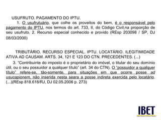 USUFRUTO. PAGAMENTO DO IPTU.
      1. O usufrutuário, que colhe os proveitos do bem, é o responsável pelo
pagamento do IPTU, nos termos do art. 733, II, do Código Civil,na proporção de
seu usufruto. 2. Recurso especial conhecido e provido (REsp 203098 / SP, DJ
08/03/2000)


       TRIBUTÁRIO. RECURSO ESPECIAL. IPTU. LOCATÁRIO. ILEGITIMIDADE
ATIVA AD CAUSAM. ARTS. 34, 121 E 123 DO CTN. PRECEDENTES. (...)
      3. “Contribuinte do imposto é o proprietário do imóvel, o titular do seu domínio
útil, ou o seu possuidor a qualquer título” (art. 34 do CTN). O “possuidor a qualquer
título” refere-se, tão-somente, para situações em que ocorre posse ad
usucapionem, não inserida nesta seara a posse indireta exercida pelo locatário.
(...)(REsp 818.618/RJ, DJ 02.05.2006 p. 273)
 