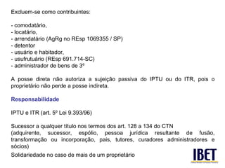 Excluem-se como contribuintes:

- comodatário,
- locatário,
- arrendatário (AgRg no REsp 1069355 / SP)
- detentor
- usuário e habitador,
- usufrutuário (REsp 691.714-SC)
- administrador de bens de 3º

A posse direta não autoriza a sujeição passiva do IPTU ou do ITR, pois o
proprietário não perde a posse indireta.

Responsabilidade

IPTU e ITR (art. 5º Lei 9.393/96)

Sucessor a qualquer título nos termos dos art. 128 a 134 do CTN
(adquirente, sucessor, espólio, pessoa jurídica resultante de fusão,
transformação ou incorporação, pais, tutores, curadores administradores e
sócios)
Solidariedade no caso de mais de um proprietário
 