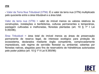 ITR

- Valor da Terra Nua Tributável (VTNt): É o valor da terra nua (VTN) multiplicado
pelo quociente entre a área tributável e a área total.

Valor da terra nua (VTN) = valor do imóvel menos os valores relativos às
construções, instalações e benfeitorias, culturas permanentes e temporárias,
pastagem cultivadas e melhoradas, florestas plantadas (art. 10 § 1º I Lei
9.393/96).

Área Tributável = área total do imóvel menos as áreas de preservação
permanente de reserva legal, de interesse ecológico para proteção do
ecossistema, declarados mediante órgão competente, comprovadamente
imprestáveis, sob regime de servidão florestal ou ambiental, cobertas por
florestas nativas, alagadas para fins de reservatório de hidrelétricas autorizadas
pelo poder público (art. 10 § 1º II Lei 9.393/96)
 