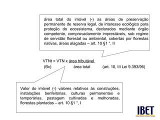 área total do imóvel (-) as áreas de preservação
            permanente de reserva legal, de interesse ecológico para
            proteção do ecossistema, declarados mediante órgão
            competente, comprovadamente imprestáveis, sob regime
            de servidão florestal ou ambiental, cobertas por florestas
            nativas, áreas alagadas – art. 10 §1 °, II



            VTNt = VTN x área tributável
            (Bc)            área total      (art. 10, III Lei 9.393/96)




Valor do imóvel (-) valores relativos às construções,
instalações benfeitorias, culturas permanentes e
temporárias, pastagem cultivadas e melhoradas,
florestas plantadas – art. 10 §1 °, I
 