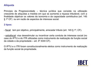 Alíquota

Princípio da Progressividade – técnica jurídica que consiste na utilização
crescente de alíquotas a medida em que se aumenta a riqueza tributável, com a
finalidade objetivar os valores da isonomia e da capacidade contributiva (art. 145
§ 1º CF) ou em razão de aspectos de interesse social.

2 tipos:

- fiscal: tem por objetivo, principalmente, arrecadar tributo (art. 145 § 1º, CF).

- extrafiscal: visa desestimular ou incentivar certa conduta de interesse social (no
caso do IPTU e do ITR utilizadas como instrumento de realização da função social
da cidade e da propriedade – art. 5º XXIII CF).

O IPTU e o ITR foram constitucionalmente eleitos como instrumento de realização
da função social da propriedade.
 