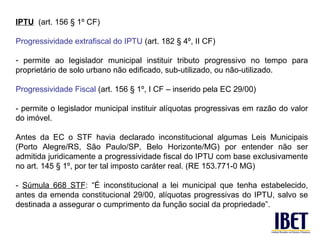 IPTU (art. 156 § 1º CF)

Progressividade extrafiscal do IPTU (art. 182 § 4º, II CF)

- permite ao legislador municipal instituir tributo progressivo no tempo para
proprietário de solo urbano não edificado, sub-utilizado, ou não-utilizado.

Progressividade Fiscal (art. 156 § 1º, I CF – inserido pela EC 29/00)

- permite o legislador municipal instituir alíquotas progressivas em razão do valor
do imóvel.

Antes da EC o STF havia declarado inconstitucional algumas Leis Municipais
(Porto Alegre/RS, São Paulo/SP, Belo Horizonte/MG) por entender não ser
admitida juridicamente a progressividade fiscal do IPTU com base exclusivamente
no art. 145 § 1º, por ter tal imposto caráter real. (RE 153.771-0 MG)

- Súmula 668 STF: “É inconstitucional a lei municipal que tenha estabelecido,
antes da emenda constitucional 29/00, alíquotas progressivas do IPTU, salvo se
destinada a assegurar o cumprimento da função social da propriedade”.
 