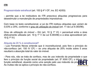 ITR

Progressividade extrafiscal (art. 153 § 4º I CF, ins. EC 42/03)

- permite que a lei instituidora do ITR prescreva alíquotas progressivas para
desestimular a manutenção de propriedades improdutivas

Com base no texto constitucional, a Lei do ITR instituiu alíquotas que variam de
0,03% a 20%, conforme o grau de utilização do imóvel (art. 11 da Lei 9.393/96).

Grau de utilização do imóvel – GU (art. 10 § 1º VI) = percentual entre a área
efetivamente utilizada (art. 10 § 1º V da Lei 9.393/96) e a área aproveitável (art.
10 § 1º IV)

Alíquota de 20 % é constitucional?
- Luiz Fernando Neves entende que é inconstitucional, pois fere o princípio do
não-confisco (art. 150 IV CF) – se uma alíquota de 20% incide sobre 5 anos
resultará a absorção total do valor do imóvel.

- Para nós, não se trata de confisco, mas de uso indevido da propriedade o que
fere o princípio da função social da propriedade (art. 5º XXIII CF), o tributo tem
função extrafiscal, atuando como uma sanção pelo uso indevido da propriedade.
Às multas não se aplica o princípio do não-confisco.
 