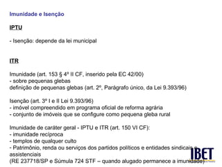 Imunidade e Isenção

IPTU

- Isenção: depende da lei municipal


ITR

Imunidade (art. 153 § 4º II CF, inserido pela EC 42/00)
- sobre pequenas glebas
definição de pequenas glebas (art. 2º, Parágrafo único, da Lei 9.393/96)

Isenção (art. 3º I e II Lei 9.393/96)
- imóvel compreendido em programa oficial de reforma agrária
- conjunto de imóveis que se configure como pequena gleba rural

Imunidade de caráter geral - IPTU e ITR (art. 150 VI CF):
- imunidade recíproca
- templos de qualquer culto
- Patrimônio, renda ou serviços dos partidos políticos e entidades sindicais e
assistenciais
(RE 237718/SP e Súmula 724 STF – quando alugado permanece a imunidade)
 