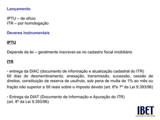 Lançamento

IPTU – de ofício
ITR – por homologação

Deveres instrumentais

IPTU

Depende da lei – geralmente inscrever-se no cadastro fiscal imobiliário

ITR

- entrega da DIAC (documento de informação e atualização cadastral do ITR)
60 dias do desmembramento, anexação, transmissão, sucessão, cessão de
direitos, constituição de reserva de usufruto, sob pena de multa de 1% ao mês ou
fração não superior a 50 reais sobre o imposto devido (art. 6ºe 7º da Lei 9.393/96)

- Entrega da DIAT (Documento de Informação e Apuração do ITR)
(art. 8º da Lei 9.393/96)
 