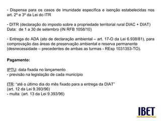 - Dispensa para os casos de imunidade específica e isenção estabelecidas nos
art. 2º e 3º da Lei do ITR

- DITR (declaração do imposto sobre a propriedade territorial rural DIAC + DIAT)
Data: de 1 a 30 de setembro (IN RFB 1058/10)

- Entrega do ADA (ato de declaração ambiental – art. 17-O da Lei 6.938/81), para
comprovação das áreas de preservação ambiental e reserva permanente
(desnecessidade – precedentes de ambas as turmas - REsp 1031353-TO).

Pagamento:

IPTU: data fixada no lançamento
- previsão na legislação de cada município

ITR: “até o último dia do mês fixado para a entrega da DIAT”
(art. 12 da Lei 9.393/96)
- multa: (art. 13 da Lei 9.393/96)
 