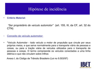 Hipótese de incidência
•   Critério Material:


    “Ser proprietário de veículo automotor” (art. 155, III, da CF, art. 32 do
    CTN)

-   Conceito de veículo automotor:

•   "Veículo Automotor - todo veículo a motor de propulsão que circule por seus
    próprios meios, e que serve normalmente para o transporte viário de pessoas e
    coisas, ou para a tração viária de veículos utilizados para o transporte de
    pessoas e coisas. O termo compreende os veículos conectados a uma linha
    elétrica e que não circulam sobre trilhos
    Anexo I, do Código de Trânsito Brasileiro (Lei no 9.503/97)
 