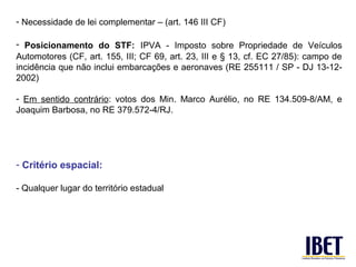 - Necessidade de lei complementar – (art. 146 III CF)

- Posicionamento do STF: IPVA - Imposto sobre Propriedade de Veículos
Automotores (CF, art. 155, III; CF 69, art. 23, III e § 13, cf. EC 27/85): campo de
incidência que não inclui embarcações e aeronaves (RE 255111 / SP - DJ 13-12-
2002)

- Em sentido contrário: votos dos Min. Marco Aurélio, no RE 134.509-8/AM, e
Joaquim Barbosa, no RE 379.572-4/RJ.




- Critério espacial:

- Qualquer lugar do território estadual
 