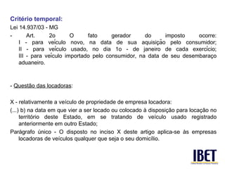 Critério temporal:
Lei 14.937/03 - MG
-       Art.     2o       O     fato     gerador     do     imposto    ocorre:
                                                          ̧
    I - para veículo novo, na data de sua aquisicão pelo consumidor;
    II - para veículo usado, no dia 1o - de janeiro de cada exercício;
    III - para veículo importado pelo consumidor, na data de seu desembaraco̧
    aduaneiro.



- Questão das locadoras:

X - relativamente a veículo de propriedade de empresa locadora:
(...) b) na data em que vier a ser locado ou colocado à disposição para locação no
     território deste Estado, em se tratando de veículo usado registrado
     anteriormente em outro Estado;
Parágrafo único - O disposto no inciso X deste artigo aplica-se às empresas
     locadoras de veículos qualquer que seja o seu domicílio.
 