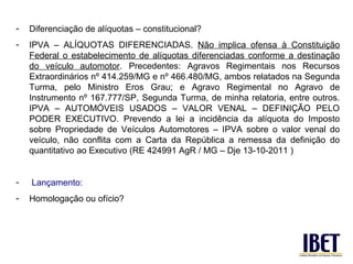 -   Diferenciação de alíquotas – constitucional?
-   IPVA – ALÍQUOTAS DIFERENCIADAS. Não implica ofensa à Constituição
    Federal o estabelecimento de alíquotas diferenciadas conforme a destinação
    do veículo automotor. Precedentes: Agravos Regimentais nos Recursos
    Extraordinários nº 414.259/MG e nº 466.480/MG, ambos relatados na Segunda
    Turma, pelo Ministro Eros Grau; e Agravo Regimental no Agravo de
    Instrumento nº 167.777/SP, Segunda Turma, de minha relatoria, entre outros.
    IPVA – AUTOMÓVEIS USADOS – VALOR VENAL – DEFINIÇÃO PELO
    PODER EXECUTIVO. Prevendo a lei a incidência da alíquota do Imposto
    sobre Propriedade de Veículos Automotores – IPVA sobre o valor venal do
    veículo, não conflita com a Carta da República a remessa da definição do
    quantitativo ao Executivo (RE 424991 AgR / MG – Dje 13-10-2011 )


-   Lançamento:
-   Homologação ou ofício?
 