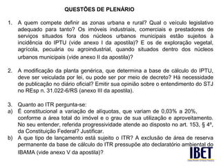 QUESTÕES DE PLENÁRIO

1.   A quem compete definir as zonas urbana e rural? Qual o veículo legislativo
     adequado para tanto? Os imóveis industriais, comerciais e prestadores de
     serviços situados fora dos núcleos urbanos municipais estão sujeitos à
     incidência do IPTU (vide anexo I da apostila)? E os de exploração vegetal,
     agrícola, pecuária ou agroindustrial, quando situados dentro dos núcleos
     urbanos municipais (vide anexo II da apostila)?

2.   A modificação da planta genérica, que determina a base de cálculo do IPTU,
     deve ser veiculada por lei, ou pode ser por meio de decreto? Há necessidade
     de publicação no diário oficial? Emitir sua opinião sobre o entendimento do STJ
     no REsp n. 31.022-6/RS (anexo III da apostila).

3. Quanto ao ITR pergunta-se:
a) É constitucional a variação de alíquotas, que variam de 0,03% a 20%,
   conforme a área total do imóvel e o grau de sua utilização e aproveitamento.
   No seu entender, referida progressividade atende ao disposto no art. 153, § 4º,
   da Constituição Federal? Justificar.
b) A que tipo de lançamento está sujeito o ITR? A exclusão de área de reserva
   permanente da base de cálculo do ITR pressupõe ato declaratório ambiental do
   IBAMA (vide anexo V da apostila)?
 