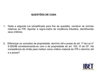 QUESTÕES DE CASA



1.   Dada a seguinte Lei (simplificada para fins da questão), construir as normas
     relativas ao ITR. Apontar a regra-matriz de incidência tributária, identificando
     seus critérios.



2. Diferençar os conceitos de propriedade, domínio útil e posse do art. 1º da Lei nº
   9.393/96 correlacionando-os com o de propriedade do art. 153, VI da CF. Há
   competência da União para instituir como critério material do ITR o domínio útil
   e a posse?
 