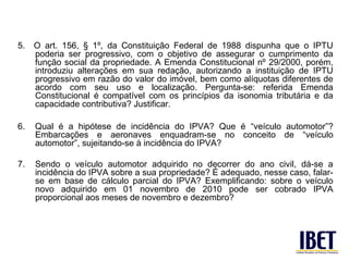 5.   O art. 156, § 1º, da Constituição Federal de 1988 dispunha que o IPTU
     poderia ser progressivo, com o objetivo de assegurar o cumprimento da
     função social da propriedade. A Emenda Constitucional nº 29/2000, porém,
     introduziu alterações em sua redação, autorizando a instituição de IPTU
     progressivo em razão do valor do imóvel, bem como alíquotas diferentes de
     acordo com seu uso e localização. Pergunta-se: referida Emenda
     Constitucional é compatível com os princípios da isonomia tributária e da
     capacidade contributiva? Justificar.

6.   Qual é a hipótese de incidência do IPVA? Que é “veículo automotor”?
     Embarcações e aeronaves enquadram-se no conceito de “veículo
     automotor”, sujeitando-se à incidência do IPVA?

7.   Sendo o veículo automotor adquirido no decorrer do ano civil, dá-se a
     incidência do IPVA sobre a sua propriedade? É adequado, nesse caso, falar-
     se em base de cálculo parcial do IPVA? Exemplificando: sobre o veículo
     novo adquirido em 01 novembro de 2010 pode ser cobrado IPVA
     proporcional aos meses de novembro e dezembro?
 