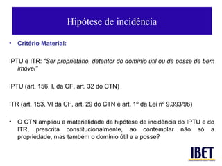 Hipótese de incidência

•   Critério Material:

IPTU e ITR: “Ser proprietário, detentor do domínio útil ou da posse de bem
   imóvel”

IPTU (art. 156, I, da CF, art. 32 do CTN)

ITR (art. 153, VI da CF, art. 29 do CTN e art. 1º da Lei nº 9.393/96)

•   O CTN ampliou a materialidade da hipótese de incidência do IPTU e do
    ITR, prescrita constitucionalmente, ao contemplar não só a
    propriedade, mas também o domínio útil e a posse?
 