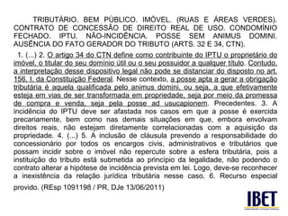 TRIBUTÁRIO. BEM PÚBLICO. IMÓVEL. (RUAS E ÁREAS VERDES).
CONTRATO DE CONCESSÃO DE DIREITO REAL DE USO. CONDOMÍNIO
FECHADO. IPTU. NÃO-INCIDÊNCIA. POSSE SEM ANIMUS DOMINI.
AUSÊNCIA DO FATO GERADOR DO TRIBUTO (ARTS. 32 E 34, CTN).
  1. (...) 2. O artigo 34 do CTN define como contribuinte do IPTU o proprietário do
imóvel, o titular do seu domínio útil ou o seu possuidor a qualquer título. Contudo,
a interpretação desse dispositivo legal não pode se distanciar do disposto no art.
156, I, da Constituição Federal. Nesse contexto, a posse apta a gerar a obrigação
tributária é aquela qualificada pelo animus domini, ou seja, a que efetivamente
esteja em vias de ser transformada em propriedade, seja por meio da promessa
de compra e venda, seja pela posse ad usucapionem. Precedentes. 3. A
incidência do IPTU deve ser afastada nos casos em que a posse é exercida
precariamente, bem como nas demais situações em que, embora envolvam
direitos reais, não estejam diretamente correlacionadas com a aquisição da
propriedade. 4. (...) 5. A inclusão de cláusula prevendo a responsabilidade do
concessionário por todos os encargos civis, administrativos e tributários que
possam incidir sobre o imóvel não repercute sobre a esfera tributária, pois a
instituição do tributo está submetida ao princípio da legalidade, não podendo o
contrato alterar a hipótese de incidência prevista em lei. Logo, deve-se reconhecer
a inexistência da relação jurídica tributária nesse caso. 6. Recurso especial
provido. (REsp 1091198 / PR, DJe 13/06/2011)
 
