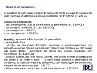 - Conceito de propriedade:
A faculdade de usar, gozar e dispor da coisa e do direito de reavê-la do poder de
quem quer que injustamente a possua ou detenha (art 5º XXII CF e 1.228 CC)

Adquire-se a propriedade:
- pela transcrição de título de transferência de propriedade (art. 1.245 CC)
- por sucessão hereditária (art. (art. 1.830 CC)
- por acessão (art. 1.248 CC)
- por usucapião (art. 1.238 CC)

Acessão: forma natural de aquisição da propriedade
- formação de ilhas
- aluvião: os acréscimos formados, sucessiva e imperceptivelmente, por
depósitos e aterros naturais ao longo das margens das correntes, ou pelo desvio
das águas destas - pertencem aos donos dos terrenos marginais, sem
indenização (art. 1.250 CC)
- avulsão: quando, por força natural violenta, uma porção de terra se destacar de
um prédio e se juntar a outro - o dono deste adquirirá a propriedade do
acréscimo, se indenizar o dono do primeiro ou, sem indenização, se, em um ano,
ninguém houver reclamado (art. 1.251 CC)
- álveo abandonado: que é o leito do rio abandonado (art. 1.252 CC)
 