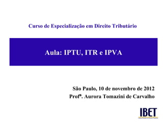 Curso de Especialização em Direito Tributário




      Aula: IPTU, ITR e IPVA



                 São Paulo, 10 de novembro de 2012
                Profª. Aurora Tomazini de Carvalho
 