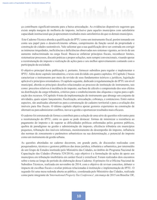 10
Imposto sobre a Propriedade Predial e Territorial Urbana (IPTU)
ça contribuem significativamente para a baixa arrecadação. As evidências disponíveis sugerem que
existe ampla margem de melhoria do imposto, inclusive para aqueles municípios com satisfatória
capacidadeinstitucionalquejáapresentamresultadosmaissatisfatóriosdoqueos demaismunicípios.
Este CadernoTécnico aborda a qualificação do IPTU como um instrumento fiscal, porém tomando em
conta seu papel para o desenvolvimento urbano, cumprimento da função social da propriedade e
construção de cidades sustentáveis. Vale salientar que a sua qualificação deve ser centrada em corrigir
as inúmeras iniquidades, ineficiências e deficiências observadas nos sistemas vigentes, ao invés de um
aumento indiscriminado na carga fiscal. Busca-se enfatizar princípios fiscais, reconhecer limites,
sistematizar processos, discutir práticas e propor soluções, nem sempre convencionais, visando apoiar
a reestruturação do imposto e realização de ações para o seu melhor aproveitamento contando com a
participaçãodasociedade.
O objetivo principal desta publicação é, portanto, fornecer subsídios para regular e implementar o
IPTU.Além deste capítulo introdutório, o texto está dividido em quatro capítulos. O Capítulo 2 busca
caracterizar o instrumento por meio da revisão de seus fundamentos teóricos e jurídicos, legislação
aplicável e princípios orientadores. O capítulo seguinte, dedicado à regulamentação do IPTU em nível
municipal, aborda os principais desafios relacionados ao processo de instituição do instrumento, tais
como: preceitos relativos à incidência do imposto, sua base de cálculo e compreensão dos seus efeitos
na distribuição da carga tributária, critérios para o estabelecimento das alíquotas e regras para a apli-
cação dos recursos. O Capítulo 4 trata da implementação do instrumento que abrange um conjunto de
atividades, quais sejam: lançamento, fiscalização, arrecadação, cobrança, e contencioso. Entre outros
aspectos, são analisadas alternativas para a estruturação do cadastro territorial e para a avaliação dos
imóveis para fins fiscais. O último capítulo objetiva apoiar gestores experientes na construção de
alternativasparaadministrarconflitos,inovaragestãoeoportunizarresultadosmaiseficazes.
O caderno foi estruturado de forma a contribuir para a solução de uma série de questões relevantes para
a reestruturação do IPTU, entre os quais se pode destacar: formas de minimizar a resistência ao
pagamento do imposto e de superar as dificuldades políticas enfrentadas pelos gestores públicos,
quebra de paradigmas na gestão e administração do imposto, eficiência tributária em municípios
pequenos, tributação dos imóveis informais, monitoramento do desempenho do imposto, influência
das normas de zoneamento e parâmetros urbanísticos na sua determinação, e potencial do imposto
comouminstrumentodegestãourbana.
As questões abordadas no caderno decorrem, em grande parte, de discussões realizadas com
pesquisadores, técnicos e gestores públicos das áreas jurídica, tributária e urbanística, por intermédio
de um Grupo de Estudos instituído pelo Ministério das Cidades, no âmbito do Programa Nacional de
Capacitação das Cidades (Portaria 529/2014), cujo objetivo é a formulação de ações de apoio aos
municípios em tributação imobiliária em caráter fiscal e extrafiscal. Foram realizados dois encontros
sobre o tema ao longo do período de elaboração desse Caderno. O primeiro foi a Oficina Nacional de
Subsídios Técnicos, realizada em novembro de 2014, com o objetivo de revisar conceitos, debater o
impacto de escolhas fiscais e avaliar práticas relacionadas à instituição e implementação do IPTU. O
segundo foi uma mesa redonda aberta ao público, coordenada pelo Ministério das Cidades, realizada
como parte integrante da 'International Property Tax Conference', em março de 2015 em Brasília/ DF,
 