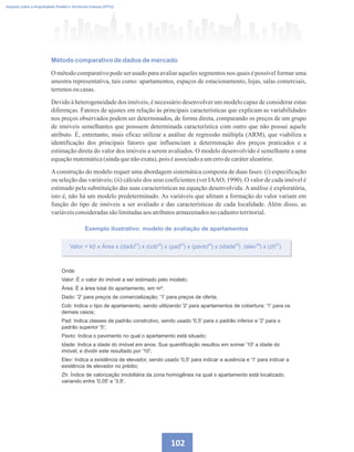 102
Imposto sobre a Propriedade Predial e Territorial Urbana (IPTU)
Método comparativo de dados de mercado
O método comparativo pode ser usado para avaliar aqueles segmentos nos quais é possível formar uma
amostra representativa, tais como: apartamentos, espaços de estacionamento, lojas, salas comerciais,
terrenosou casas.
Devido à heterogeneidade dos imóveis, é necessário desenvolver um modelo capaz de considerar estas
diferenças. Fatores de ajustes em relação às principais características que explicam as variabilidades
nos preços observados podem ser determinados, de forma direta, comparando os preços de um grupo
de imóveis semelhantes que possuem determinada característica com outro que não possui aquele
atributo. É, entretanto, mais eficaz utilizar a análise de regressão múltipla (ARM), que viabiliza a
identificação dos principais fatores que influenciam a determinação dos preços praticados e a
estimação direta do valor dos imóveis a serem avaliados. O modelo desenvolvido é semelhante a uma
equaçãomatemática(aindaquenãoexata),pois éassociadoaumerrodecaráteraleatório.
Aconstrução do modelo requer uma abordagem sistemática composta de duas fases: (i) especificação
ou seleção das variáveis; (ii) cálculo dos seus coeficientes (ver IAAO, 1990). O valor de cada imóvel é
estimado pela substituição das suas características na equação desenvolvida. A análise é exploratória,
isto é, não há um modelo predeterminado. As variáveis que afetam a formação do valor variam em
função do tipo de imóveis a ser avaliado e das características de cada localidade. Além disso, as
variáveisconsideradassãolimitadasaos atributosarmazenadosnocadastroterritorial.
Exemplo ilustrativo: modelo de avaliação de apartamentos
Valor = k0 x Área x (dado ) x (cob ) x (pad ) x (pavto ) x (idade ) (elev ) x (zh )
k1 k2 k3 k4 k5 k6 k7
Onde:
Valor: É o valor do imóvel a ser estimado pelo modelo;
Área: É a área total do apartamento, em m²;
Dado: '2' para preços de comercialização; '1' para preços de oferta;
Cob: Indica o tipo de apartamento, sendo utilizando '2' para apartamentos de cobertura; '1' para os
demais casos;
Pad: Indica classes de padrão construtivo, sendo usado '0,5' para o padrão inferior e '2' para o
padrão superior '5';
Pavto: Indica o pavimento no qual o apartamento está situado;
Idade: Indica a idade do imóvel em anos. Sua quantificação resultou em somar '10' a idade do
imóvel, e dividir este resultado por '10';
Elev: Indica a existência de elevador, sendo usado '0,5' para indicar a ausência e '1' para indicar a
existência de elevador no prédio;
Zh: Índice de valorização imobiliária da zona homogênea na qual o apartamento está localizado,
variando entre '0,05' e '3,9'.
 