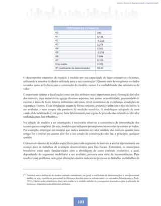 103
Caderno Técnico de Regulamentação e Implementação
O desempenho estatístico do modelo é medido por sua capacidade de fazer estimativas eficientes,
utilizando a amostra de dados utilizada para a sua construção . Quanto mais heterogêneos os dados
tomados como referência para a construção do modelo, menor é a confiabilidade das estimativas de
valor.
É importante reiterar a localização como um dos atributos mais importantes para a formação do valor
dos imóveis, cuja importância agrega diversos aspectos, tais como: acessibilidade, proximidade de
escolas e áreas de lazer, fatores ambientais adversos, nível econômico da vizinhança, condições de
segurança e outros. Estas influências atuam de forma conjunta, podendo variar com o tipo de imóvel a
ser avaliado, e nem sempre são passíveis de medição numérica. A modelagem adequada de uma
variável de localização é, em geral, fator determinante para o grau de precisão das estimativas de valor
realizadasparafinstributários.
Na seleção do modelo a ser empregado, é necessário observar a consistência da interpretação dos
termos que os compõem.Ou seja, modelos que indiquempressupostos incoerentesdevemser evitados.
Por exemplo, empregar um modelo que indica aumento no valor unitário dos imóveis quanto mais
antigo for o imóvel ou quanto pior for o seu estado de conservação não faz, a princípio, qualquer
sentido.
O desenvolvimento de modelos específicos para cada segmento de imóveis a avaliar representaria um
avanço para os trabalhos de avaliação desenvolvidos para fins fiscais. Entretanto, os municípios
brasileiros estão mais familiarizados com a abordagem de custo (método evolutivo), a qual,
dependendo do segmento imobiliário a ser avaliado, provoca uma série de inconsistências. Para
resolver esse problema, sem gerar alterações muitos radicais no processo de trabalho, os trabalhos de
27 Critérios para a definição do modelo adotado consideram, em geral, o coeficiente de determinação e o erro percentual
médio, ou seja, a média em percentual da diferença absoluta entre os valores reais e os estimados (Montgomery e Peck,
1991). Outros testes estatísticos objetivam avaliar se o modelo satisfaz os pressupostos necessários para a aplicação da
técnicaeaimportânciados diferentesatributos.
COEFICIENTES ESTIMADOS
K0
K1
K2
K3
K4
K5
K6
K7
Erro médio
R² (coeﬁciente de determinação)
913
0,135
-0,222
0,278
0,062
-0,259
0,044
0,153
0,312
93,80
27
 