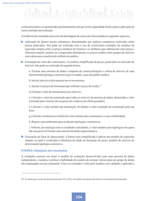 104
Imposto sobre a Propriedade Predial e Territorial Urbana (IPTU)
avaliação podem ser aprimorados paulatinamente até que exista capacidade técnica para a aplicação de
outrosmétodosdeavaliação.
Amelhoriados resultadospormeiodaabordagemdecustoestárelacionadaaosseguintesaspectos:
Aplicação de fatores menos arbitrários, determinados por análises estatísticas realizadas sobre
preços praticados. Isto pode ser realizado com o uso de coeficientes extraídos de modelos de
regressão simples entre os preços unitários de terrenos e os atributos que influenciam estes preços.
Alternativamente, podem ser comparados diretamente os preços médios entre grupos de imóveis
comapresençaeausênciadoatributoemanálise.
Estimação do valor das construções, via análise simplificada de preços praticados no mercado de
imóveis.Istopodeserrealizadodaseguinteforma:
a. Formar uma amostra de dados composta de comercializações e oferta de imóveis de uma
determinadatipologiaconstrutiva(porexemplo,casasdepadrãomédio);
b.Incluirimóveisrelativamentenovos naamostra;
c.Ajustaros preçosdeofertaparaquereflitamopreçodevenda;
d.Estimaro valordoterrenoparaestesimóveis;
e. Calcular o valor da construção para todos os imóveis da amostra de dados, deduzindo o valor
estimadoparao terrenodo seu preçodevenda(ou deofertaajustado);
f. Calcular o valor unitário da construção, dividindo o valor estimado da construção pela sua
área;
g.Calcularamediana(oumédia)dovalorunitáriodasconstruçõeseasua variabilidade;
h.Repetiroprocedimentoparaasdemaistipologiasconstrutivas;
i.Arbitrar, por analogia com os resultados calculados, o valor unitário para tipologias nas quais
nãosejapossívelformarumaamostradedadosrepresentativa.
Estimação do fator de depreciação: A forma mais simplificada é aplicar um modelo de regressão
simples no qual é verificada a influência da idade na formação do preço unitário de imóveis de
determinadatipologiaconstrutiva.
ETAPA6: Validação dos resultados
A validação consiste em testar o modelo de avaliação desenvolvido com uma amostra de dados
independente, visando a verificar a habilidade do modelo de estimar valores para um grupo de dados
não empregados na sua construção. Uma vez estimado o valor pelo modelo a ser validado, é aplicado o
28 Écomumqueexistaumdescontodeentre5% e10%, emmédia,nos preçosdos imóveisnomomentodatransação.
28
 