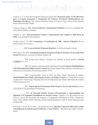 Imposto sobre a Propriedade Predial e Territorial Urbana (IPTU)
Carneiro,A. F. T. 2010. Da Cartografia Cadastral (capítulo III). Manual deApoio - CTM: Diretrizes
para a Criação, Instituição e Atualização do Cadastro Territorial Multifinalitário nos
Municípios Brasileiros. Org. Eglaísa Micheline Pontes da Cunha e Diego Alfonso Erba. Brasília,
Brasil:Ministériodas Cidades.
Carrazza, Roque A. 2001. Curso de Direito Constitucional Tributário. 16 Ed. rev. ampliada. São
Paulo,Brasil:MalheirosEditores.
Cialdini, A. 2014. Desenvolvimento Urbano e Financiamento das Cidades: A Relevância do
IPTU.LincolnInstituteofLandPolicy.
Coelho, Sacha C. N. 1999. Comentários à Constituição de 1988 – Sistema Tributário. Rio de
Janeiro,Brasil:Ed.Forense.
____________2005. Curso deDireitoTributárioBrasileiro.8.ed.RiodeJaneiro:Forense.
De Cesare, C. M. 1998. An EmpiricalAnalysis of Equity in PropertyTaxation:ACase Study from
Brazil(PhD thesis).UniversityofSalford,Salford,UK.
____________ 2002.Toward more Effective Property Tax Systems in Latin América. Lincoln
Landlines 14-1:9-11.
_____________2003. O Cadastro como Instrumento de Política Fiscal. O Cadastro Multifinalitário
como Instrumento de Política Fiscal e Urbana.Org, DiegoAlfonso Erba, Fabrício Leal de Oliveira e
PedroNovaisLimaJunior.RiodeJaneiro,Brasil:39-70.
_____________2007. Progressividade Fiscal no IPTU em Porto Alegre: Discussão  Análise.
Financiamento das Cidades: Instrumentos Fiscais e de Política Urbana. In: Claudia M. De Cesare
e Eglaísa M. P. Cunha (orgs). Programa Nacional de Capacitação das Cidades. Ministério das Cidades
Brasília,Brasil:85-112.
_____________2012. Improving the Performance of the Property Tax in Latin America. Policy
Focus Report.LincolnInstituteofLandPolicy.
_____________ 2014. El Potencial Oculto: Factores Determinantes y Oportunidades del
Impuesto A la Propiedad Inmobiliaria en América Latina. Capítulo 2: La diversidad del reto:
Factores criticos del desempeño del impuesto a la propiedad inmobiliaria en Brasil. Editado por
Bonet, Jaime Alfredo; Muñoz Miranda, Andrés; Pineda Mannheim, Carlos R. Banco Interamericano
deDesarrollo.
De Cesare, C. M.; E. M. P. Cunha; F. H. de Oliveira. 2010. Questões Cadastrais: Discussão,Análise
e Identificação de Soluções para Problemas e Casos Práticos. Ministério das Cidades: Brasília,
Brasil.
108
 