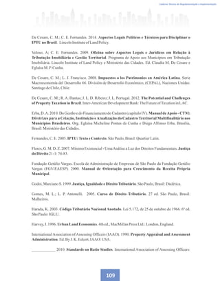 Caderno Técnico de Regulamentação e Implementação
De Cesare, C. M.; C. E. Fernandes. 2014. Aspectos Legais Políticos e Técnicos para Disciplinar o
IPTU no Brasil. LincolnInstituteofLandPolicy.
Veloso, A; C. E. Fernandes. 2009. Oficina sobre Aspectos Legais e Jurídicos em Relação à
Tributação Imobiliária e Gestão Territorial. Programa de Apoio aos Municípios em Tributação
Imobiliária. Lincoln Institute of Land Policy e Ministério das Cidades. Ed. Claudia M. De Cesare e
EglaísaM. P.Cunha.
De Cesare, C. M.; L. J. Francisco. 2008. Impuestos a los Patrimonios en América Latina. Serie
Macroeconomía del Desarrollo 66. División de Desarrollo Económico, (CEPAL), Naciones Unidas:
SantiagodeChile,Chile.
De Cesare, C. M.; R.A. Dantas; J. L. D. Ribeiro; J. L. Portugal. 2012. The Potential and Challenges
ofPropertyTaxationinBrazil.Inter-AmericanDevelopmentBank:TheFutureofTaxationinLAC.
Erba, D.A. 2010. Da Gestão e do Financiamento do Cadastro (capítulo IV). Manual deApoio - CTM:
Diretrizes para a Criação, Instituição eAtualização do Cadastro Territorial Multifinalitário nos
Municípios Brasileiros. Org. Eglaísa Micheline Pontes da Cunha e Diego Alfonso Erba. Brasília,
Brasil:Ministériodas Cidades.
Fernandes,C.E.2005. IPTU:TextoeContexto.SãoPaulo,Brasil:QuartierLatin.
Flores, G. M. D. Z. 2007. Mínimo Existencial - UmaAnálise a Luz dos Direitos Fundamentais. Justiça
do Direito21-1:74-83.
Fundação Getúlio Vargas. Escola de Administração de Empresas de São Paulo da Fundação Getúlio
Vargas (FGV-EAESP). 2000. Manual de Orientação para Crescimento da Receita Própria
Municipal.
Godoi,MarcianoS. 1999. Justiça,Igualdade eDireitoTributário.SãoPaulo,Brasil:Dialética.
Gomes, M. L.; L. P. Antonelli. 2005. Curso de Direito Tributário. 27 ed. São Paulo, Brasil:
Malheiros.
Harada, K. 2003. Código Tributário Nacional Anotado. Lei 5.172, de 25 de outubro de 1966. 6ª ed.
SãoPaulo:IGLU.
Harvey,J. 1996. Urban Land Economics.4thed.,MacMillanPress Ltd.:London,England.
InternationalAssociation ofAssessing Officers (IAAO). 1990. PropertyAppraisal andAssessment
Administration.Ed.ByJ. K. Eckert,IAAO: USA.
____________ 2010. Standards on Ratio Studies. International Association of Assessing Officers:
109
 