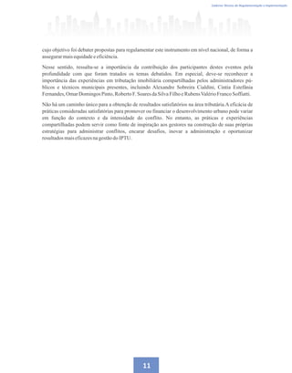 Caderno Técnico de Regulamentação e Implementação
11
cujo objetivo foi debater propostas para regulamentar este instrumento em nível nacional, de forma a
assegurarmaisequidadeeeficiência.
Nesse sentido, ressalta-se a importância da contribuição dos participantes destes eventos pela
profundidade com que foram tratados os temas debatidos. Em especial, deve-se reconhecer a
importância das experiências em tributação imobiliária compartilhadas pelos administradores pú-
blicos e técnicos municipais presentes, incluindo Alexandre Sobreira Cialdini, Cintia Estefânia
Fernandes,OmarDomingos Pinto,RobertoF.SoaresdaSilvaFilhoeRubensValérioFrancoSoffiatti.
Não há um caminho único para a obtenção de resultados satisfatórios na área tributária.A eficácia de
práticas consideradas satisfatórias para promover ou financiar o desenvolvimento urbano pode variar
em função do contexto e da intensidade do conflito. No entanto, as práticas e experiências
compartilhadas podem servir como fonte de inspiração aos gestores na construção de suas próprias
estratégias para administrar conflitos, encarar desafios, inovar a administração e oportunizar
resultadosmaiseficazesnagestãodoIPTU.
 