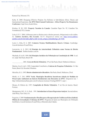 Imposto sobre a Propriedade Predial e Territorial Urbana (IPTU)
Kansas City,Missouri, US.
Kelly, R. 2000. Designing Effective Property Tax Reforms in Sub-Saharan Africa: Theory and
International Experience. In: IPTI Third Annual Conference - Africa Property Tax Renaissance
Conference.CapeTown, SouthAfrica.
Kitchen, H. M. 1992. Property Taxation in Canada. Canadian Paper No. 92. Canadian Tax
Foundation[CTF]:Canada.
Leite, G. P. J. 2008.Adiferença entre os direitos reais e direitos pessoais, obrigacionais ou de crédito.
In: Âmbito Jurídico, Rio Grande: XI-57. Disponível online em: http://www.ambito-
juridico.com.br/site/index.php?n_link=revista_artigos_leituraartigo_id=5160.
Loch, C.; Erba, D. A. 2007. Cadastro Técnico Multifinalitário: Rural e Urbano. Cambridge:
LincolnInstituteofLandPolicy.
Lurconvite, A. S. 2015. O Princípio da Anterioridade Tributária como Norma de Direito
Fundamental. ÂmbitoJurídico.com.br.
Machado, H. de B. 1994. Os Princípios Jurídicos da Tributação na Constituição de 1988. 3a ed.
rev.ampl.SãoPaulo,Brasil:RT.
_____________ 2001.Curso deDireitoTributário.19ªed.SãoPaulo,Brasil:MalheirosEditores.
Martins, Ives G. da S. 1989. Capacidade Contributiva. Caderno de Pesquisas Tributárias: 14. São
Paulo,Brasil:Ed.ResenhaTributária.
Meirelles,H. L.1995.DireitoAdministrativoBrasileiro.SãoPaulo,Brasil:Malheiros,20 ed.
Mielki, A. C. 2011. IPTU Verde. Municípios Brasileiros Incentivam Adoção de Medidas de
Preservação Ambiental em Imóveis Residenciais com Descontos no IPTU. Disponível em: 
http://infraestruturaurbana.pini.com.br/solucoes-tecnicas/16/artigo260567-1.aspx.
Moraes, B. Ribeiro de. 1997. Compêndio de Direito Tributário. 3ª ed. Rio de Janeiro, Brasil:
Forense.
Montgomery, D.C.; E.A. Peck. 1991. Introduction to Linear RegressionAnalysis. Second edition.
JohnWiley:NewYork,US.
Nogueira, J. 2009. Fundamentação e Desafios para a Recuperação de Créditos na Esfera Judicial.
Oficina de Arrecadação e Cobrança do IPTU. Programa de Apoio aos Municípios em Tributação
Imobiliária.LincolnInstituteofLandPolicyeMinistériodasCidades.
110
 