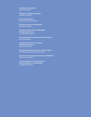 Presidente da República
DILMA ROUSSEFF
Ministro de Estado das Cidades
GILBERTO KASSAB
Secretário Executivo
ELTON SANTA FÉ ZACARIAS
Secretária Nacional de Habitação
INÊS MAGALHÃES
Secretário Nacional de Acessibilidade
e Programas Urbanos
LUIS OLIVEIRA RAMOS
Secretário Nacional de Saneamento Ambiental
PAULO FERREIRA
Secretário Nacional de Transporte
e Mobilidade Urbana
DARIO RAIS LOPES
Companhia Brasileira de Trens Urbanos (CBTU)
FERNANDO BARINI RODRIGUES ALVES
Departamento Nacional de Trânsito (DENATRAN)
ALBERTO ANGERAMI
Empresa Brasileira de Trens Urbanos
de Porto Alegre S.A. (TRENSURB)
HUMBERTO KASPER
 