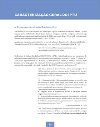 15
CARACTERIZAÇÃO GERAL DO IPTU
a.Aspectos conceituais e fundamentos
A Constituição de 1934 transferiu aos municípios o poder de tributar os imóveis urbanos. Na sua
origem, foram estabelecidos dois tributos distintos: o imposto predial e o imposto territorial, cuja
unificação ocorreu por meio da Constituição de 1946, nos termos do art. 29, inciso I, posteriormente
alteradopelasemendasconstitucionais5/1961e10/1964:
Atualmente, o imposto que incide sobre os imóveis urbanos - Imposto sobre a Propriedade Predial e
TerritorialUrbana(IPTU)-estáprevistonoart.156, incisoI,daConstituiçãoFederalde1988:
‘‘Art.156.CompeteaosMunicípiosinstituirimpostossobre:
I-propriedadepredialeterritorialurbana;
(...)’’
No Estatuto da Cidade (Lei Federal 10.257/2001), o IPTU é identificado como um instrumento de
política urbana na modalidade dos instrumentos tributários e financeiros (art.4º, inciso IV, alínea “a”).
Além disso, regulamentando o § 4º do art.182 da Constituição Federal, é admitido o uso do IPTU
progressivo no tempo, para fins puramente extrafiscais, visando ao cumprimento da função social e
ambientaldapropriedadeedacidade(SeçãoIII–Do IPTU Progressivo noTempo,art.7º):
‘‘Art. 182. A política de desenvolvimento urbano, executada pelo Poder
Público municipal, conforme diretrizes gerais fixadas em lei, tem por
objetivo ordenar o pleno desenvolvimento das funções sociais da cidade e
garantirobem-estardeseus habitantes.
(...)
§ 4º - É facultado ao Poder Público municipal, mediante lei específica para
área incluída no plano diretor, exigir, nos termos da lei federal, do
proprietário do solo urbano não edificado, subutilizado ou não utilizado, que
promovaseuadequadoaproveitamento,sob pena,sucessivamente,de:
I-parcelamentoouedificaçãocompulsórios;
II - imposto sobre a propriedade predial e territorial urbana
progressivono tempo;(grifonosso)
III - desapropriação com pagamento mediante títulos da dívida pública de
emissão previamente aprovada pelo Senado Federal, com prazo de resgate
de até dez anos, em parcelas anuais, iguais e sucessivas, assegurados o valor
realdaindenizaçãoeos juroslegais.’’
(Constituição Federal de 1988)
‘‘Art. 7º Em caso de descumprimento das condições e dos prazos previstos
na forma do caput do art. 5º desta Lei, ou não sendo cumpridas as etapas
previstas no § 5º do art. 5º desta Lei, o Município procederá à aplicação do
 