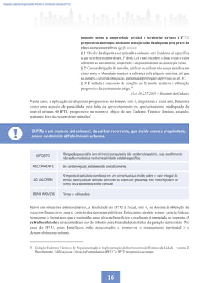 16
Imposto sobre a Propriedade Predial e Territorial Urbana (IPTU)
imposto sobre a propriedade predial e territorial urbana (IPTU)
progressivo no tempo, mediante a majoração da alíquota pelo prazo de
cincoanos consecutivos.(grifonosso)
§ 1º O valor da alíquota a ser aplicado a cada ano será fixado na lei específica
a que se refere o caput do art. 5º desta Lei e não excederá a duas vezes o valor
referenteaoanoanterior,respeitadaaalíquotamáximadequinzeporcento.
§ 2º Caso a obrigação de parcelar, edificar ou utilizar não esteja atendida em
cinco anos, o Município manterá a cobrança pela alíquota máxima, até que
secumpraareferidaobrigação,garantidaaprerrogativaprevistanoart.8º.
§ 3º É vedada a concessão de isenções ou de anistia relativas à tributação
progressivadequetrataesteartigo.’’
(Lei 10.257/2001 – Estatuto da Cidade)
Neste caso, a aplicação de alíquotas progressivas no tempo, isto é, majoradas a cada ano, funciona
como uma espécie de penalidade pela falta de aproveitamento ou aproveitamento inadequado de
imóvel urbano. O IPTU progressivo no tempo é objeto de um Caderno Técnico distinto, estando,
portanto,foradoescopodestetrabalho.
3 Coleção Cadernos Técnicos de Regulamentação e Implementação de Instrumentos do Estatuto da Cidade - volume 2:
Parcelamento,Edificaçãoou UtilizaçãoCompulsórios(PEUC)eIPTU progressivo notempo.
3
Salvo em situações extraordinárias, a finalidade do IPTU é fiscal, isto é, se destina à obtenção de
recursos financeiros para o custeio das despesas públicas. Entretanto, devido a suas características,
bem como à forma com que é instituído, uma série de benefícios extrafiscais é associada ao imposto.A
extrafiscalidade é relacionada ao uso de tributos para finalidades distintas da geração de receitas. No
caso do IPTU, estes benefícios estão relacionados a promover o ordenamento territorial e o
desenvolvimentourbano.
O IPTU é um imposto ‘ad valorem’, de caráter recorrente, que incide sobre a propriedade,
posse ou domínio útil de imóveis urbanos.
 