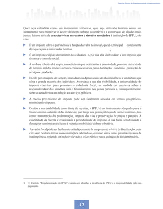 4
Caderno Técnico de Regulamentação e Implementação
17
Quer seja entendido como um instrumento tributário, quer seja utilizado também como um
instrumento para promover o desenvolvimento urbano sustentável e a construção de cidades mais
justas, há uma série de características marcantes e virtudes associadas à instituição do IPTU, são
elas:
É um imposto sobre o patrimônio e é função do valor do imóvel, que é o principal componente
deriquezaparaamaioriadasfamílias.
É um imposto exigido diretamente dos cidadãos e, por sua alta visibilidade, é um imposto que
favoreceo controlesocial.
Asua base tributável é ampla, na medida em que incide sobre a propriedade, posse ou titularidade
do domínio útil dos imóveis urbanos, bens necessários para a habitação, comércio, prestação de
serviçose produção.
Exceto por situações de isenção, imunidade ou demais casos de não incidência, é um tributo que
afeta a grande maioria dos indivíduos. Associada a sua alta visibilidade, a universalidade do
imposto contribui para promover a cidadania fiscal, na medida em quealerta sobre a
responsabilidade dos cidadãos com o financiamento dos gastos públicos e, consequentemente,
sobre os seus direitosemrelaçãoaosserviçospúblicos.
A receita proveniente do imposto pode ser facilmente alocada em termos geográficos,
minimizandodisputas.
Devido a sua estabilidade como fonte de receitas, o IPTU é um instrumento adequado para o
financiamento sustentável das cidades no que tange aos gastos públicos de caráter contínuo, tais
como: manutenção da pavimentação, limpeza das vias e preservação de praças e parques. A
estabilidade da receita é relacionada à periodicidade do imposto, à sua baixa sensibilidade a
flutuaçõeseconômicascíclicaseàreduzidamobilidadedabasetributária.
Aevasão fiscal pode ser facilmente evitada por meio de um processo efetivo de fiscalização, pois
é inviável ocultar a terra e suas construções.Além disso, o imóvel serve como garantia em casos de
inadimplência,podendoserinclusivelevadoaleilãopúblicoparaaquitaçãodadívidatributária.
4 O Capítulo “Regulamentação do IPTU” examina em detalhes a incidência do IPTU e a responsabilidade pelo seu
pagamento.
4
 