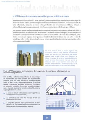 5
b. IPTU como instrumento auxiliar para a política urbana
No âmbito da extrafiscalidade, o IPTU apresenta potencial para integrar uma estratégia mais ampla de
desenvolvimento urbano, estruturada para melhorar o ordenamento territorial, evitar a ociosidade da
terra urbanizada, recuperar as mais valias produzidas por investimentos públicos, mitigar a
informalidade,legitimaraposse quandoviáveleuniversalizaraprovisãodeserviçospúblicos.
Isso acontece porque um imposto sobre a terra aumenta o custo de retenção da terra ociosa, pois reduz o
retorno econômico de especuladores, promovendo a disponibilização de terra para uso e ocupação. No
caso do IPTU que é estabelecido com base na soma do valor da terra e do valor das construções, estes
efeitos possuem um impacto maior quando a incidência do imposto é mais elevada sobre o valor da
terra do que sobre o valor das construções ou, ao menos, quando alíquotas mais elevadas incidem sobre
os terrenossemutilização.
18
Imposto sobre a Propriedade Predial e Territorial Urbana (IPTU)
FONTE: WWW.CONDOMINIOVENTOLESTE.COM.BR
Sim. O IPTU é a forma mais uniforme de recuperação
de incrementos de valor gerados por investimentos
públicos, pois sua base de cálculo é integrada pelo
valor da terra que é fundamentalmente o acúmulo
destes incrementos ao longo do tempo. Entretanto,
os seguintes requisitos devem ser assegurados para
que o imposto atue como um elemento efetivo de re-
cuperação de mais valias:
 