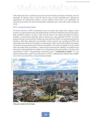 19
Caderno Técnico de Regulamentação e Implementação
FOTO:
CLÁUDIA
DECESARE,
2015
Cabe ainda mencionar a existência de um possível círculo virtuoso em relação à instituição, em nível
municipal, de impostos sobre o valor dos imóveis, pois a receita arrecadada que é aplicada em
equipamentos de infraestrutura urbana e serviços públicos locais tende a ser capitalizada em
incrementos nos preços dos imóveis beneficiados, ampliando assim a base sobre a qual o tributo irá
incidir.
IPTU: ‘‘condomínio da cidade’’
Em termos clássicos, o IPTU é classificado como um imposto que incide sobre a riqueza, sendo,
portanto, um imposto patrimonial, cuja fundamentação é fortemente embasada no princípio da capaci-
dade contributiva objetiva, na qual o valor venal do imóvel é um símbolo presuntivo de riqueza.
Contudo, na circunscrição municipal, pode-se afirmar que existe graduação do IPTU em termos
globais de acordo com os benefícios urbanos providos pelo Setor Público no município (princípio do
benefício). Além disso, depreende-se do chamado “critério espacial” que a incidência do IPTU está
relacionada à provisão de serviços públicos e infraestrutura. Tanto é que não há incidência do imposto
em situações nas quais não há a provisão de serviços públicos. Por sua universalidade, isto é, por incidir
sobre um grande número de famílias, o imposto atua na promoção da cidadania, na medida em que
alerta para a responsabilidade dos cidadãos com o financiamento dos gastos públicos. Devido a estas
características, o IPTU é frequentemente reconhecido como o condomínio da cidade. É o que
explica de forma lúdica, o gibi Jacinto Bené Fício e o IPTU, publicado pelo Ministério das Cidades,
LincolnInstituteofLand PolicyeCaixaEconômicaFederal.
Vista geral cidade de Porto Alegre
 